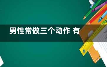 男性常做三个动作 有助于强身抗衰(男性常做三个动作的好处)